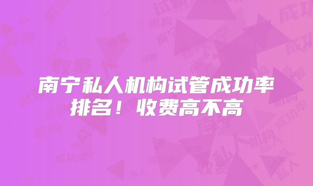 南宁私人机构试管成功率排名！收费高不高
