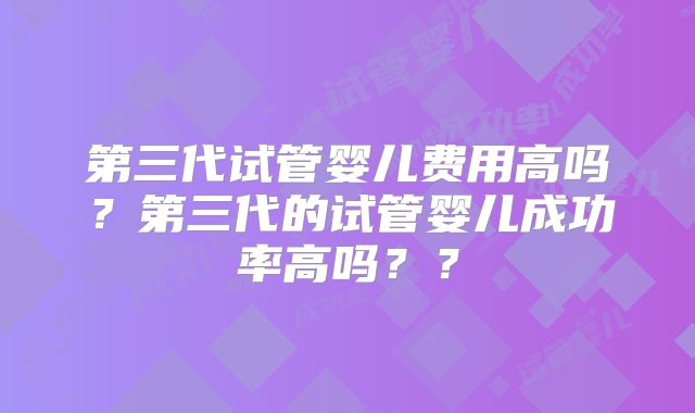 第三代试管婴儿费用高吗?第三代的试管婴儿成功率高吗??