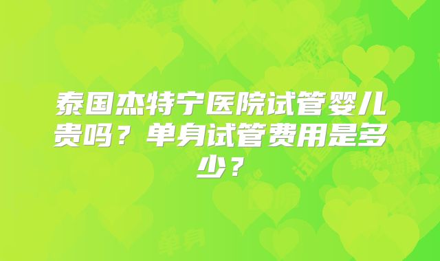 泰国杰特宁医院试管婴儿贵吗？单身试管费用是多少？