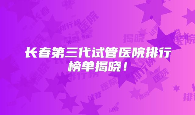 长春第三代试管医院排行榜单揭晓!