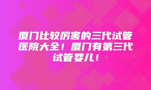 厦门比较厉害的三代试管医院大全!厦门有第三代试管婴儿!