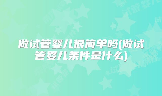 做试管婴儿很简单吗(做试管婴儿条件是什么)