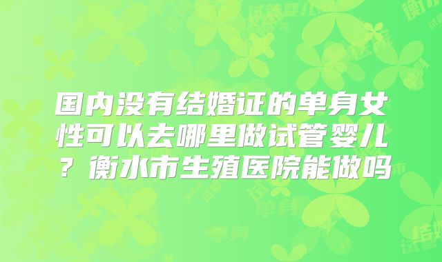 国内没有结婚证的单身女性可以去哪里做试管婴儿?衡水市生殖医院能做吗