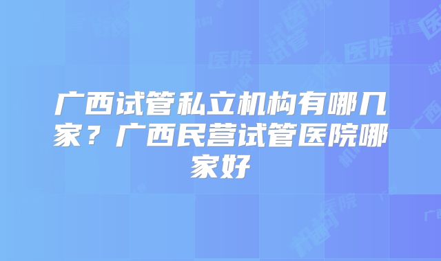 广西试管私立机构有哪几家?广西民营试管医院哪家好