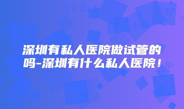 深圳有私人医院做试管的吗-深圳有什么私人医院!