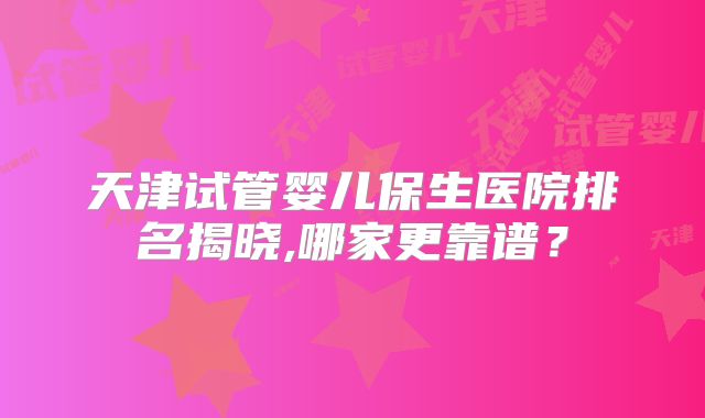 天津试管婴儿保生医院排名揭晓,哪家更靠谱？