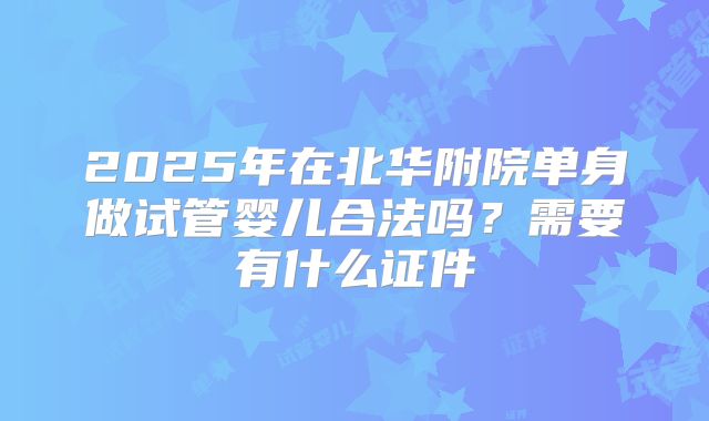 2025年在北华附院单身做试管婴儿合法吗？需要有什么证件