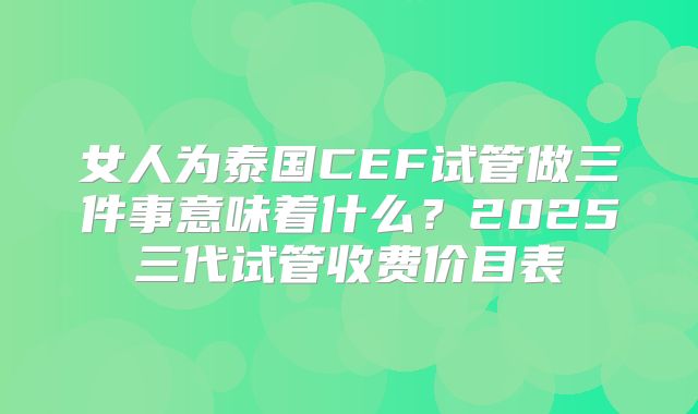 女人为泰国CEF试管做三件事意味着什么？2025三代试管收费价目表
