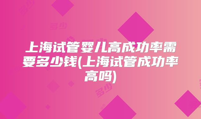上海试管婴儿高成功率需要多少钱(上海试管成功率高吗)