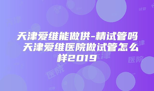 天津爱维能做供-精试管吗 天津爱维医院做试管怎么样2019
