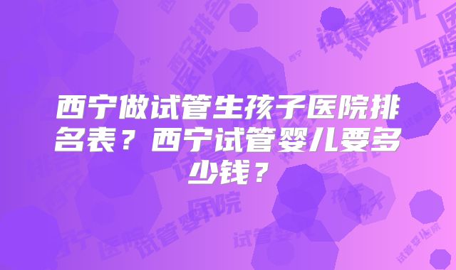 西宁做试管生孩子医院排名表？西宁试管婴儿要多少钱？