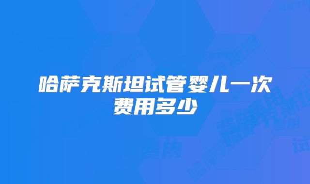 哈萨克斯坦试管婴儿一次费用多少