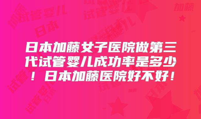 日本加藤女子医院做第三代试管婴儿成功率是多少！日本加藤医院好不好！