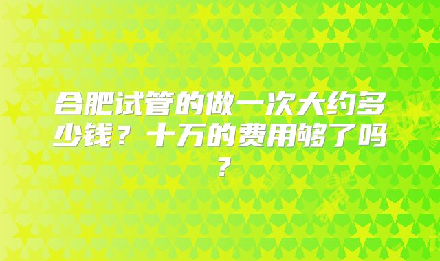 合肥试管的做一次大约多少钱？十万的费用够了吗？