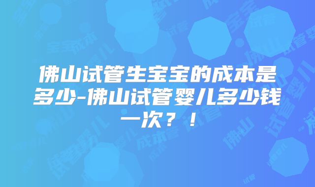 佛山试管生宝宝的成本是多少-佛山试管婴儿多少钱一次?!