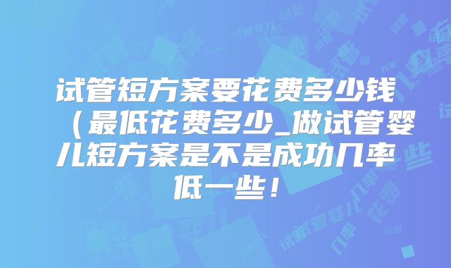 试管短方案要花费多少钱（最低花费多少_做试管婴儿短方案是不是成功几率低一些！