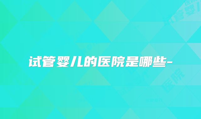 试管婴儿的医院是哪些-