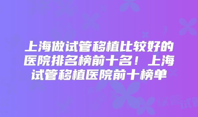 上海做试管移植比较好的医院排名榜前十名！上海试管移植医院前十榜单