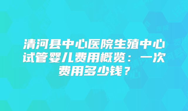清河县中心医院生殖中心试管婴儿费用概览：一次费用多少钱？