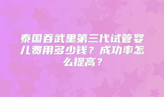 泰国吞武里第三代试管婴儿费用多少钱？成功率怎么提高？