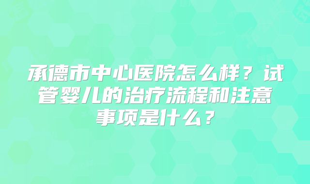 承德市中心医院怎么样？试管婴儿的治疗流程和注意事项是什么？