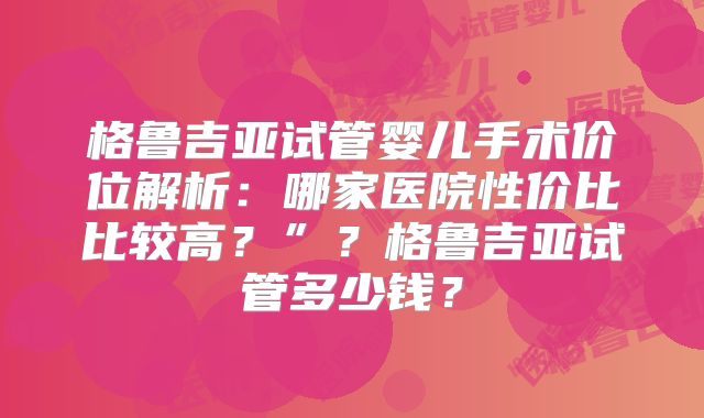 格鲁吉亚试管婴儿手术价位解析：哪家医院性价比比较高？”？格鲁吉亚试管多少钱？