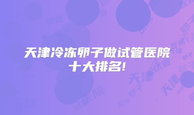 天津冷冻卵子做试管医院十大排名!