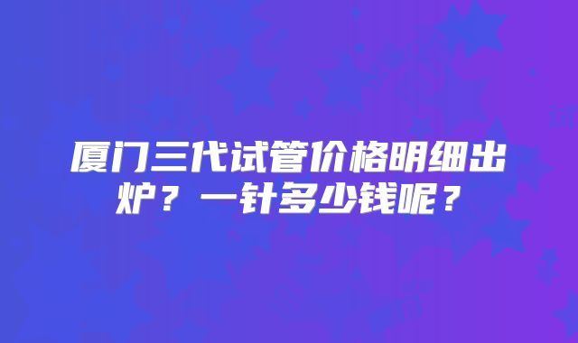 厦门三代试管价格明细出炉？一针多少钱呢？