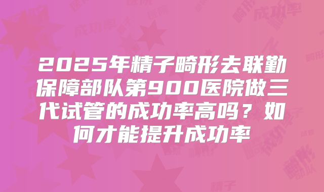 2025年精子畸形去联勤保障部队第900医院做三代试管的成功率高吗？如何才能提升成功率