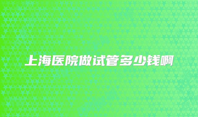 上海医院做试管多少钱啊