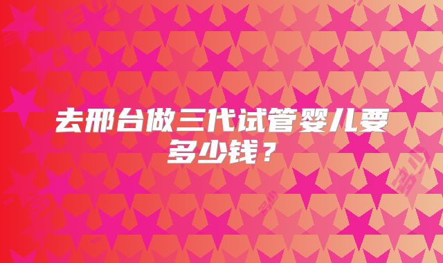 去邢台做三代试管婴儿要多少钱？