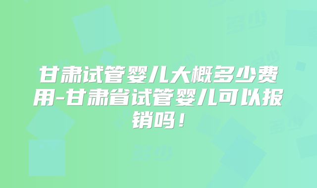 甘肃试管婴儿大概多少费用-甘肃省试管婴儿可以报销吗!