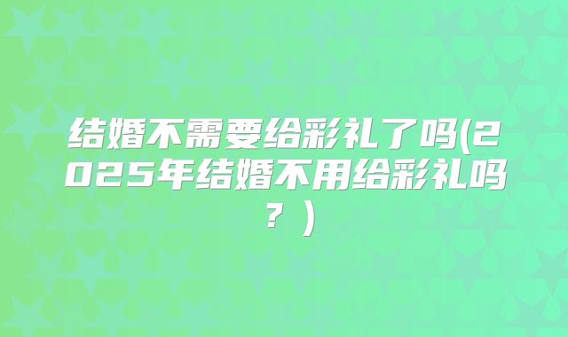 结婚不需要给彩礼了吗(2025年结婚不用给彩礼吗？)