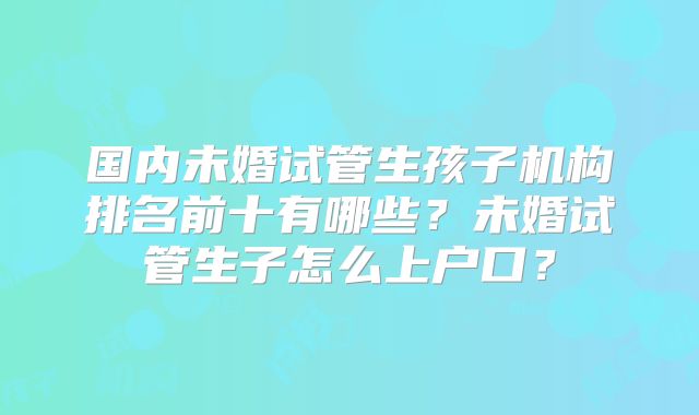 国内未婚试管生孩子机构排名前十有哪些?未婚试管生子怎么上户口?