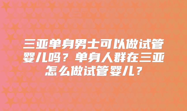 三亚单身男士可以做试管婴儿吗？单身人群在三亚怎么做试管婴儿？