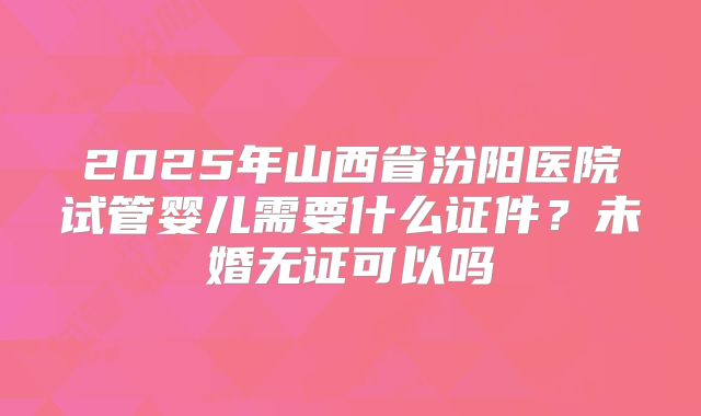 2025年山西省汾阳医院试管婴儿需要什么证件?未婚无证可以吗