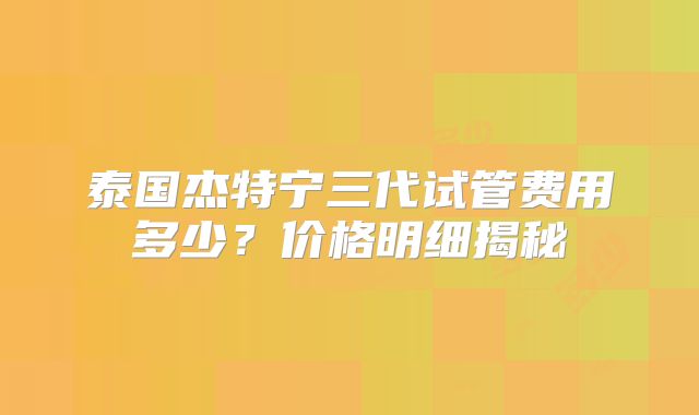 泰国杰特宁三代试管费用多少?价格明细揭秘