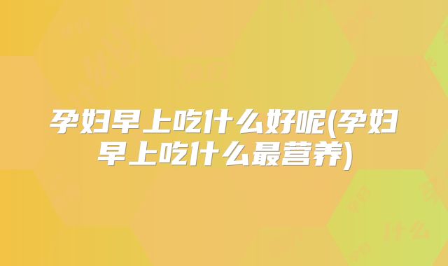 孕妇早上吃什么好呢(孕妇早上吃什么最营养)