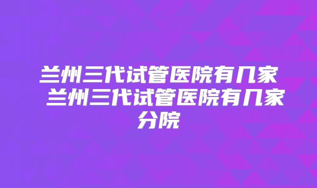 兰州三代试管医院有几家 兰州三代试管医院有几家分院