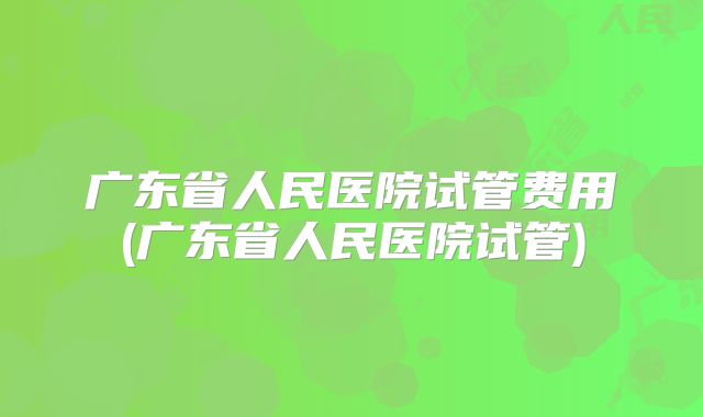 广东省人民医院试管费用(广东省人民医院试管)
