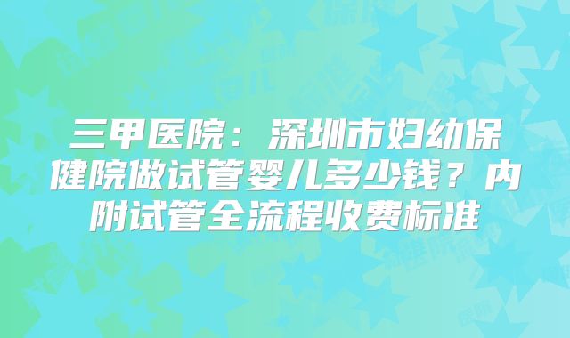 三甲医院：深圳市妇幼保健院做试管婴儿多少钱？内附试管全流程收费标准