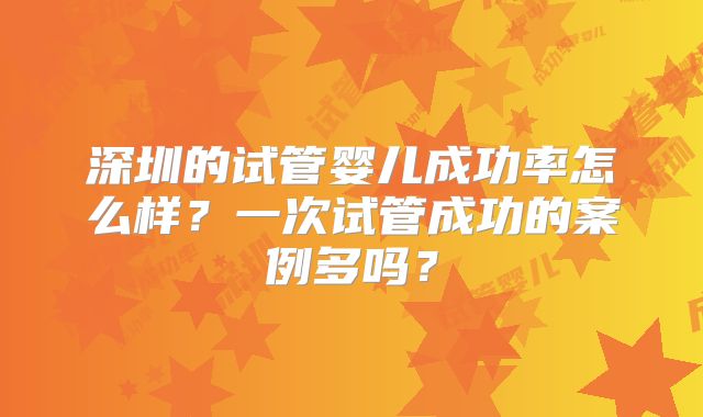 深圳的试管婴儿成功率怎么样？一次试管成功的案例多吗？