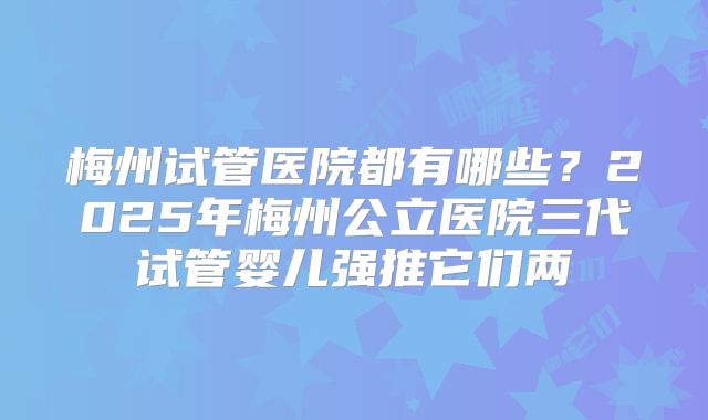 梅州试管医院都有哪些?2025年梅州公立医院三代试管婴儿强推它们两