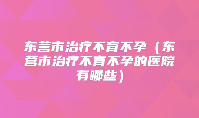 东营市治疗不育不孕（东营市治疗不育不孕的医院有哪些）