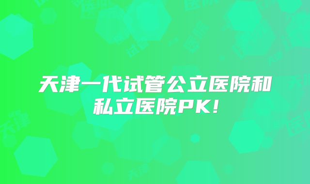 天津一代试管公立医院和私立医院PK!