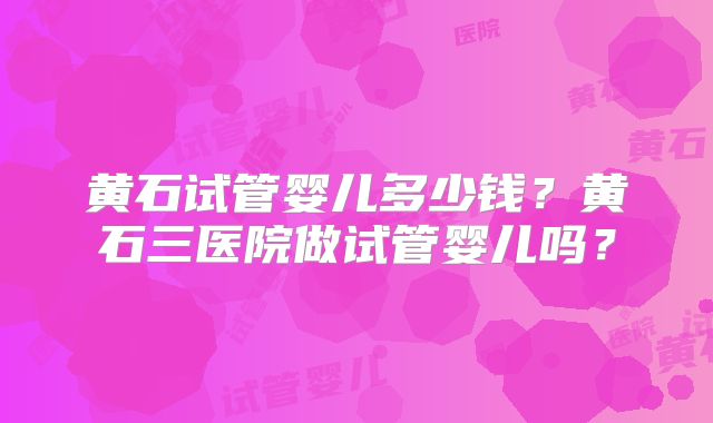 黄石试管婴儿多少钱？黄石三医院做试管婴儿吗？