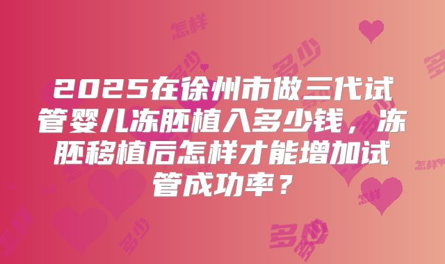 2025在徐州市做三代试管婴儿冻胚植入多少钱，冻胚移植后怎样才能增加试管成功率？