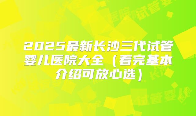 2025最新长沙三代试管婴儿医院大全（看完基本介绍可放心选）