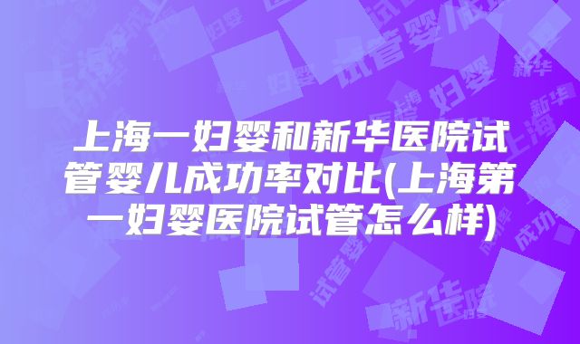 上海一妇婴和新华医院试管婴儿成功率对比(上海第一妇婴医院试管怎么样)