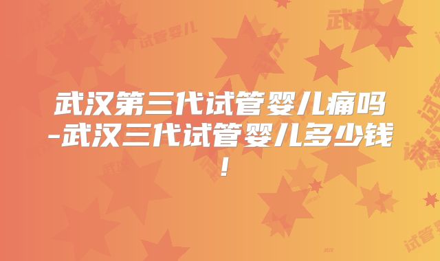 武汉第三代试管婴儿痛吗-武汉三代试管婴儿多少钱！